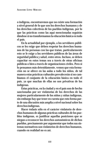 122
ALEJANDRO LÓPEZ MERCADO
o indígena, encontraremos que no existe una formación
a nivel general de lo que son los derechos humanos y de
los derechos colectivos de los pueblos indígenas, por lo
que las prácticas como las aquí mencionadas seguirán
dándose si no transformamos la educación básica en todo
el país.
En la actualidad por ejemplo, a los servidores públi-
cos se les exige que deben respetar los derechos huma-
nos de las personas con las que tratan, particularmente
esto se le exige a los servidores públicos de las áreas de
seguridad pública y salud, entre otros. Incluso, se deben
capacitar en estos temas sea a través de otras oficinas
públicas o bien a través de organizaciones civiles. Pero si
lo pensamos más detenidamente, vemos que esta forma-
ción no se ofrece en las aulas a todo los niños, de tal
manera estas prácticas culturales prevalecerán si no cam-
biamos el conjunto de la educación básica en todo el
país, ya que muchas de ellas no son privativas de los
indígenas.
Estas prácticas, en la ciudad y en el país son de hecho
sancionadas por ser violatorias de los derechos de las
mujeres particularmente de los niños y niñas indígenas,
sin embargo hay que tener en cuenta que esto forma par-
te de una discusión más amplia a nivel nacional sobre los
derechosindígenas.
Hacer énfasis sólo en el carácter violatorio de dere-
chos humanos de algunas prácticas culturales de los pue-
blos indígenas, es justificar aquellas posiciones que se
niegan a reconocer los derechos autonómicos de dichos
pueblos, precisamente por argumentar que todos sus sis-
temas normativos son violatorios de derechos humanos,
cuando en realidad no es así.
 