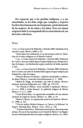 123
MUJERES INDÍGENAS EN LA CIUDAD DE MÉXICO
Por supuesto que a los pueblos indígenas, y a sus
autoridades, se les debe exigir que cumplan y respeten
losderechoshumanosdesusintegrantes,particularmente
de las mujeres, de las niñas y los niños. Pero esa misma
exigencia debe ir acompañada del reconocimiento de sus
derechos colectivos.
NOTAS
1
INEGI, XII Censo General de Población y Vivienda 2000. Tabulados de la
muestra censal. México, 2000, p. 25.
2
Estos datos los analizamos en un documento sobre la “Situa-
ción de la niñez indígena en el Distrito Federal”.
3
INEGI, XII Censo General de Población y Vivienda 2000. Población
de 5 años y más que habla alguna lengua indígena por delegación y
tipo de lengua, y su distribución según condición de habla española
y sexo.
4
INEGI, XII Censo General de Población y Vivienda 2000. Población
de 0 a 4 años cuyo Jefe de Familia habla alguna lengua indígena por
delegación y tipo de lengua.
5
Patricia Moreno Fernández, ¿Violencia intrafamiliar o tributo a
los dioses? México: Conaculta-Fonca/Kayaumari A. C., 2003.
6
Robert M. Zingg, Los huicholes: una tribu de artistas. México:
Instituto Nacional Indigenista (INI), 1982, pp. 272-273.
7
Ver Thomas B. Hinton, Coras, huicholes y tepehuanes. México:
INI -CNCA, 1990; y Carlos Basauri, La población indígena de México.
México: INI-CNCA, 1990.
8
César Huerta Ríos, La organización sociopolítica de una minoría
nacional: los triquis de Oaxaca. México: INI, 1981, p. 91.
9
Robert S. Ravicz, La organización social de los mixtecos. México:
INI, 1980, p. 137.
10
Cita de Andrés Molina Enríquez, en “Juárez y la Reforma” de
Ángel J. Hermida Ruiz. México, EDDISA, 1973, p. 116.
11
Cristina Oehmichen, “Relaciones interétnicas y discriminación
urbana. El caso de las mazahuas en la Ciudad de México” enDiagnós-
tico de la discriminación hacia las mujeres indígenas. México: CDI, 2003.
 