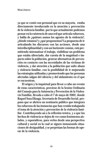14
MARÍA JIMÉNEZ
ya que se contó con personal que en su mayoría, estaba
directamente involucrado en la atención y prevención
de la violencia familiar, por lo que actualmente podemos
pensar en la existencia de una red que articula esfuerzos,
y habla de ¿quiénes somos los agentes de la violencia?,
¿dónde estamos? y ¿qué proponemos? La propuesta de ir
articulando los discursos con las acciones, desde una
interdisciplinaridad y con un horizonte común, está per-
mitiendo sistematizar el trabajo, visibilizar un problema
que estaba silenciado, dar cuenta de la magnitud e im-
pacto sobre la población, generar alternativas de preven-
ción en contacto con las necesidades de las víctimas de
violencia, y dar atención a la población que sufre abuso
y violencia familiar, con la posibilidad de ir mejorando
las estrategias utilizadas y promoviendo que las personas
afectadas salgan del silencio y del aislamiento en el que
se encuentran.
El origen y la inquietud para llevar a cabo un evento
de éstas características, proviene de la Sesión Ordinaria
del Consejo para la Asistencia y Prevención de la Violen-
cia Familiar, llevada a cabo el 7 de mayo de 2002, donde
Raquel Sosa Elízaga, Secretaria de Desarrollo Social, pro-
puso que se abriera un seminario público que integrara
los esfuerzos de las instancias que han venido trabajando
el tema de la atención y prevención de la violencia fami-
liar. Contribuyendo así a la reflexión teórica, y a que los
hechos de violencia se dejen de ver como fenómenos ais-
lados, y esporádicos, para verlos desde una perspectiva
cultural y social en la cual se siguen instaurando situa-
ciones de desigualdad, y se perpetúan las formas de ope-
rar de la violencia.
 