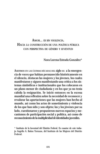125
AMOR... ES SIN VIOLENCIA.
HACIA LA CONSTRUCCIÓN DE UNA POLÍTICA PÚBLICA
CON PERSPECTIVA DE GÉNERO Y JUVENTUD
Nora Lorena Estrada González*
ASISTIMOS EN LAS ÚLTIMAS DÉCADAS DEL siglo XX a la emergen-
cia de voces que habían permanecido históricamente en
el silencio, destacan las mujeres y los jóvenes, los cuales
manifestaron y siguen manifestando una crítica a los sis-
temas simbólicos e institucionales que los colocaron en
un plano menor de ciudadanía y en los que ya no tenía
cabida la resignación. Se inició entonces en la escena
mundial una reflexión sobre la necesidad de reconocer y
revalorar las aportaciones que las mujeres han hecho al
mundo, así como los actos de sometimiento y violencia
de los que han sido y son objeto; las y los jóvenes por su
lado, cuestionaron y propusieron nuevos espacios y me-
canismos de participación social y política, así como de
reconocimientodelamultiplicidaddeidentidadesjuveniles.
* Instituto de la Juventud del Distrito Federal. Es coautor de este traba-
jo Angello A. Baños Terrazas, del Instituto de las Mujeres del Distrito
Federal.
 