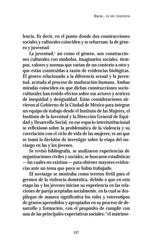 127
AMOR... ES SIN VIOLENCIA
lencia. Es decir, en el punto donde dos construcciones
sociales y culturales coinciden y se refuerzan: la de géne-
ro y juventud.
La juventud,1
así como el género, son construccio-
nes culturales con símbolos, imaginarios sociales, tiem-
pos, valores y normas que varían de un contexto a otro y
que están construidas a razón de evidencias biológicas.
El género relacionado a la diferencia sexual y la juven-
tud, acotada al proceso de maduración humana. Ambas
miradas coinciden en que dichas construcciones socio-
culturales han tenido efectos sobre sus actores y actrices
de inequidad y desigualdad. Estas consideraciones sir-
vieron al Gobierno de la Ciudad de México para integrar
un equipo de trabajo desde el Instituto de las Mujeres, el
Instituto de la Juventud y la Dirección General de Equi-
dad y Desarrollo Social, en ese espacio interinstitucional
se reflexionó sobre la problemática de la violencia y su
correlación con el ciclo de vida de las mujeres; es así que
se tomó la decisión de investigar sobre la etapa del no-
viazgo en las y los jóvenes.
Se revisó bibliografía, se analizaron experiencias de
organizaciones civiles y sociales, se buscaron estadísticas
—las cuales no existían— para obtener mayores eviden-
cias ante un tema que poco se había trabajado.
El noviazgo se mostraba como terreno fértil para el
germen de la violencia doméstica, debido a que en esta
etapa las y los jóvenes inician su experiencia en las rela-
ciones de pareja aceptadas socialmente, en la cual se des-
pliegan de manera significativa los roles y estereotipos
de género aprendidos y apropiados en su proceso de de-
sarrollo y formación, con el propósito de cumplir con
una de las principales expectativas sociales: “el matrimo-
 