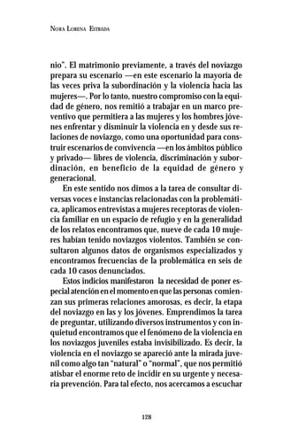 128
NORA LORENA ESTRADA
nio”. El matrimonio previamente, a través del noviazgo
prepara su escenario —en este escenario la mayoría de
las veces priva la subordinación y la violencia hacia las
mujeres—. Por lo tanto, nuestro compromiso con la equi-
dad de género, nos remitió a trabajar en un marco pre-
ventivo que permitiera a las mujeres y los hombres jóve-
nes enfrentar y disminuir la violencia en y desde sus re-
laciones de noviazgo, como una oportunidad para cons-
truir escenarios de convivencia —en los ámbitos público
y privado— libres de violencia, discriminación y subor-
dinación, en beneficio de la equidad de género y
generacional.
En este sentido nos dimos a la tarea de consultar di-
versas voces e instancias relacionadas con la problemáti-
ca, aplicamos entrevistas a mujeres receptoras de violen-
cia familiar en un espacio de refugio y en la generalidad
de los relatos encontramos que, nueve de cada 10 muje-
res habían tenido noviazgos violentos. También se con-
sultaron algunos datos de organismos especializados y
encontramos frecuencias de la problemática en seis de
cada 10 casos denunciados.
Estos indicios manifestaron la necesidad de poner es-
pecialatenciónenelmomentoenquelaspersonas comien-
zan sus primeras relaciones amorosas, es decir, la etapa
del noviazgo en las y los jóvenes. Emprendimos la tarea
de preguntar, utilizando diversos instrumentos y con in-
quietud encontramos que el fenómeno de la violencia en
los noviazgos juveniles estaba invisibilizado. Es decir, la
violencia en el noviazgo se apareció ante la mirada juve-
nil como algo tan “natural” o “normal”, que nos permitió
atisbar el enorme reto de incidir en su urgente y necesa-
ria prevención. Para tal efecto, nos acercamos a escuchar
 