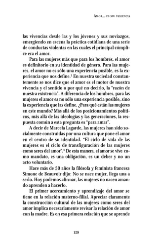 129
AMOR... ES SIN VIOLENCIA
las vivencias desde las y los jóvenes y sus noviazgos,
emergiendo en escena la práctica cotidiana de una serie
de conductas violentas en las cuales el principal cómpli-
ce era el amor.
Para las mujeres más que para los hombres, el amor
es definitorio en su identidad de género. Para las muje-
res, el amor no es sólo una experiencia posible, es la ex-
periencia que nos define.2
En nuestra sociedad constan-
temente se nos dice que el amor es el motor de nuestra
vivencia y el sentido o por qué no decirlo, la “razón de
nuestra existencia”. A diferencia de los hombres, para las
mujeres el amor es no sólo una experiencia posible, sino
la experiencia que las define. ¿Para qué están las mujeres
en este mundo? Más allá de los posicionamientos políti-
cos, más allá de las ideologías y las generaciones, la res-
puesta común a esta pregunta es “para amar”.
A decir de Marcela Lagarde, las mujeres han sido so-
cialmente construidas por una cultura que pone el amor
en el centro de su identidad. “El ciclo de vida de las
mujeres es el ciclo de transfiguración de las mujeres
como seres del amor”.3
De esta manera, el amor se vive co-
mo mandato, es una obligación, es un deber y no un
acto voluntario.
Hace más de 50 años la filósofa y feminista francesa
Simone de Beauvoir dijo: No se nace mujer, llega una a
serlo. Hoy podemos afirmar, las mujeres no nacen aman-
do aprenden a hacerlo.
El primer acercamiento y aprendizaje del amor se
tiene en la relación materno-filial. Apreciar claramente
la construcción cultural de las mujeres como seres del
amor implica necesariamente revisar la relación de amor
con la madre. Es en esa primera relación que se aprende
 