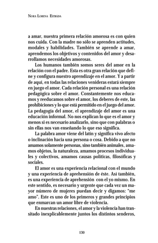130
NORA LORENA ESTRADA
a amar, nuestra primera relación amorosa es con quien
nos cuida. Con la madre no sólo se aprenden actitudes,
modales y habilidades. También se aprende a amar,
aprendemos los objetivos y contenidos del amor y desa-
rrollamos necesidades amorosas.
Los humanos también somos seres del amor en la
relación con el padre. Esta es otra gran relación que defi-
ne y configura nuestro aprendizaje en el amor. Y a partir
de aquí, en todas las relaciones venideras estará siempre
en juego el amor. Cada relación personal es una relación
pedagógica sobre el amor. Constantemente nos educa-
mos y reeducamos sobre el amor, los deberes de este, las
prohibiciones y lo que está permitido en el juego del amor.
La pedagogía del amor, el aprendizaje del amor es una
educación informal. No nos explican lo que es el amor y
menos si es necesario analizarlo, sino que con palabras o
sin ellas nos van enseñando lo que eso significa.
La palabra amor viene del latín y significa vivo afecto
o inclinación hacia una persona o cosa. Debido a que no
amamos solamente personas, sino también animales, ama-
mos objetos, la naturaleza, amamos procesos individua-
les y colectivos, amamos causas políticas, filosóficas y
sociales.
El amor es una experiencia relacional con el mundo
y una experiencia de aprehensión de éste. Así también,
es una experiencia de aprehensión con el yo mismo. En
este sentido, es necesario y urgente que cada vez un ma-
yor número de mujeres puedan decir y digamos: “me
amo”. Este es uno de los primeros y grandes principios
que enmarcan un amor libre de violencia.
En nuestras relaciones, el amor y la violencia han tran-
sitado inexplicablemente juntos los distintos senderos,
 