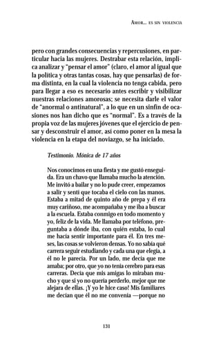 131
AMOR... ES SIN VIOLENCIA
pero con grandes consecuencias y repercusiones, en par-
ticular hacia las mujeres. Destrabar esta relación, impli-
ca analizar y “pensar el amor” (claro, el amor al igual que
la política y otras tantas cosas, hay que pensarlas) de for-
ma distinta, en la cual la violencia no tenga cabida, pero
para llegar a eso es necesario antes escribir y visibilizar
nuestras relaciones amorosas; se necesita darle el valor
de “anormal o antinatural”, a lo que en un sinfín de oca-
siones nos han dicho que es “normal”. Es a través de la
propia voz de las mujeres jóvenes que el ejercicio de pen-
sar y desconstruir el amor, así como poner en la mesa la
violencia en la etapa del noviazgo, se ha iniciado.
Testimonio. Mónica de 17 años
Nos conocimos en una fiesta y me gustó ensegui-
da. Era un chavo que llamaba mucho la atención.
Me invitó a bailar y no lo pude creer, empezamos
a salir y sentí que tocaba el cielo con las manos.
Estaba a mitad de quinto año de prepa y él era
muy cariñoso, me acompañaba y me iba a buscar
a la escuela. Estaba conmigo en todo momento y
yo, feliz de la vida. Me llamaba por teléfono, pre-
guntaba a dónde iba, con quién estaba, lo cual
me hacía sentir importante para él. En tres me-
ses, las cosas se volvieron densas. Yo no sabía qué
carrera seguir estudiando y cada una que elegía, a
él no le parecía. Por un lado, me decía que me
amaba; por otro, que yo no tenía cerebro para esas
carreras. Decía que mis amigas lo miraban mu-
cho y que si yo no quería perderlo, mejor que me
alejara de ellas. ¡Y yo le hice caso! Mis familiares
me decían que él no me convenía —porque no
 