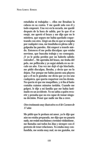 132
NORA LORENA ESTRADA
estudiaba ni trabajaba—, ellos me llenaban la
cabeza en su contra. Y me quedé sola con él y
todo empeoró. Una vez en la escuela, me quedé
después de la hora de salida, por lo que él se
enojó, me apretó el brazo y me dijo que no le
mintiera, que seguro me había quedado coque-
teando con otro. Llegó un día en que se enojaba
por cualquier cosa, me insultaba en plena calle y
golpeaba las paredes. Ahí empecé a tenerle mie-
do. Entonces él me pedía disculpas: que estaba
nervioso, que buscaba trabajo y no conseguía.
¡Y yo le pedía perdón por no haberlo sabido
entender!... Me apretaba del brazo, me tiraba del
pelo, me pellizcaba y yo seguí aislada en su cír-
culo un año. Una vez me dejó el ojo hinchado,
me pidió disculpas, lloraba, y decía que no lo
dejara. Fue porque me había puesto una playera
que a él no le gustaba: me decía que yo era una
cualquiera, que quería coquetear con los demás.
No quería ni que me maquillara, y si iba al baño
contaba cuántos minutos tardaba. Cuando me
golpeó, le dije a mi familia que me había lasti-
mado en un accidente. Yo no sabía a quién recu-
rrir y pensaba que no era capaz de tomar ningu-
na decisión. Pensé que nadie me iba a creer.
Otro testimonio muy ilustrativo es el de Carmen de
17 años
Me pidió que le probara mi amor, yo le dije que
aún no estaba preparada, me dijo que no pasaría
nada, me resistí muchísimo y terminó violándome,
me llamaba casi todos los días y siempre con el
pretexto de tener relaciones. Yo estaba muy con-
fundida, me sentía muy mal, no me gustaba, me
 