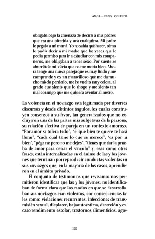 133
AMOR... ES SIN VIOLENCIA
obligaba bajo la amenaza de decirle a mis padres
que era una ofrecida y una cualquiera. Mi padre
lepegabaamimamá.Yonosabíaquéhacer,cómo
le podía decir a mi madre que las veces que le
pedía permiso para ir a estudiar con mis compa-
ñeros, me obligaban a tener sexo. Por suerte se
aburrió de mí, decía que no me movía bien. Aho-
ra tengo una nueva pareja que es muy lindo y me
comprende y es tan maravilloso que me da mu-
cho miedo perderlo, me he vuelto muy celosa, al
grado que siento que lo ahogo y me siento tan
mal conmigo que me quisiera aventar al metro.
La violencia en el noviazgo está legitimada por diversos
discursos y desde distintos ángulos, los cuales constru-
yen consensos a su favor, tan generalizados que no ex-
cluyeron una de las partes más subjetivas de la persona,
su relación afectiva de pareja en un contexto amoroso.
“Por amor se tolera todo”, “el que bien te quiere te hará
llorar”, “cada cual tiene lo que se merece”, “es por tu
bien”, “pégame pero no me dejes”, “tienes que dar la prue-
ba de amor para cerrar el vínculo” y, esas como otras
frases, están internalizadas en el ánimo de las y los jóve-
nes que terminan por reproducir conductas violentas en
sus noviazgos que, en la mayoría de los casos, aprendie-
ron en el ámbito privado.
El conjunto de testimonios que revisamos nos per-
mitieron identificar que las y los jóvenes, no identifica-
ban de forma clara que los modos en que se desarrolla-
ban sus noviazgos eran violentos, con consecuencias ta-
les como: violaciones recurrentes, infecciones de trans-
misión sexual, displacer, baja autoestima, deserción y es-
caso rendimiento escolar, trastornos alimenticios, agre-
 