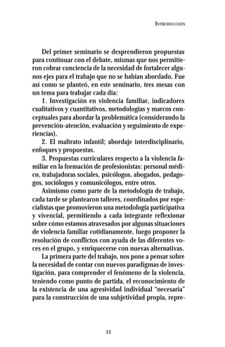 15
INTRODUCCIÓN
Del primer seminario se desprendieron propuestas
para continuar con el debate, mismas que nos permitie-
ron cobrar conciencia de la necesidad de fortalecer algu-
nos ejes para el trabajo que no se habían abordado. Fue
así como se planteó, en este seminario, tres mesas con
un tema para trabajar cada día:
1. Investigación en violencia familiar, indicadores
cualitativos y cuantitativos, metodologías y marcos con-
ceptuales para abordar la problemática (considerando la
prevención-atención, evaluación y seguimiento de expe-
riencias).
2. El maltrato infantil; abordaje interdisciplinario,
enfoques y propuestas.
3. Propuestas curriculares respecto a la violencia fa-
miliar en la formación de profesionistas: personal médi-
co, trabajadoras sociales, psicólogos, abogados, pedago-
gos, sociólogos y comunicólogos, entre otros.
Asimismo como parte de la metodología de trabajo,
cada tarde se plantearon talleres, coordinados por espe-
cialistas que promovieron una metodología participativa
y vivencial, permitiendo a cada integrante reflexionar
sobre cómo estamos atravesados por algunas situaciones
de violencia familiar cotidianamente, luego proponer la
resolución de conflictos con ayuda de las diferentes vo-
ces en el grupo, y enriquecerse con nuevas alternativas.
La primera parte del trabajo, nos pone a pensar sobre
la necesidad de contar con nuevos paradigmas de inves-
tigación, para comprender el fenómeno de la violencia,
teniendo como punto de partida, el reconocimiento de
la existencia de una agresividad individual “necesaria”
para la construcción de una subjetividad propia, repre-
 