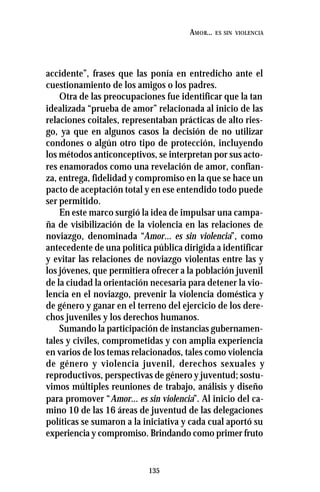 135
AMOR... ES SIN VIOLENCIA
accidente”, frases que las ponía en entredicho ante el
cuestionamiento de los amigos o los padres.
Otra de las preocupaciones fue identificar que la tan
idealizada “prueba de amor” relacionada al inicio de las
relaciones coitales, representaban prácticas de alto ries-
go, ya que en algunos casos la decisión de no utilizar
condones o algún otro tipo de protección, incluyendo
los métodos anticonceptivos, se interpretan por sus acto-
res enamorados como una revelación de amor, confian-
za, entrega, fidelidad y compromiso en la que se hace un
pacto de aceptación total y en ese entendido todo puede
ser permitido.
En este marco surgió la idea de impulsar una campa-
ña de visibilización de la violencia en las relaciones de
noviazgo, denominada “Amor... es sin violencia”, como
antecedente de una política pública dirigida a identificar
y evitar las relaciones de noviazgo violentas entre las y
los jóvenes, que permitiera ofrecer a la población juvenil
de la ciudad la orientación necesaria para detener la vio-
lencia en el noviazgo, prevenir la violencia doméstica y
de género y ganar en el terreno del ejercicio de los dere-
chos juveniles y los derechos humanos.
Sumando la participación de instancias gubernamen-
tales y civiles, comprometidas y con amplia experiencia
en varios de los temas relacionados, tales como violencia
de género y violencia juvenil, derechos sexuales y
reproductivos, perspectivas de género y juventud; sostu-
vimos múltiples reuniones de trabajo, análisis y diseño
para promover “Amor... es sin violencia”. Al inicio del ca-
mino 10 de las 16 áreas de juventud de las delegaciones
políticas se sumaron a la iniciativa y cada cual aportó su
experiencia y compromiso. Brindando como primer fruto
 