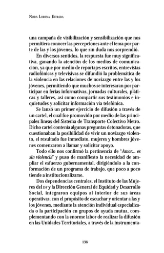 136
NORA LORENA ESTRADA
una campaña de visibilización y sensibilización que nos
permitiera conocer las percepciones ante el tema por par-
te de las y los jóvenes, lo que sin duda nos sorprendió.
En diversos sentidos, la respuesta fue muy significa-
tiva, ganando la atención de los medios de comunica-
ción, ya que por medio de reportajes escritos, entrevistas
radiofónicas y televisivas se difundió la problemática de
la violencia en las relaciones de noviazgo entre las y los
jóvenes, permitiendo que muchos se interesaran por par-
ticipar en ferias informativas, jornadas culturales, pláti-
cas y talleres, así como compartir sus testimonios e in-
quietudes y solicitar información vía telefónica.
Se lanzó un primer ejercicio de difusión a través de
un cartel, el cual fue promovido por medio de las princi-
pales líneas del Sistema de Transporte Colectivo Metro.
Dicho cartel contenía algunas preguntas detonadoras, que
cuestionaban la posibilidad de vivir un noviazgo violen-
to, el resultado fue inmediato, mujeres y hombres jóve-
nes comenzaron a llamar y solicitar apoyo.
Todo ello nos confirmó la pertinencia de “Amor... es
sin violencia” y puso de manifiesto la necesidad de am-
pliar el esfuerzo gubernamental, dirigiéndolo a la con-
formación de un programa de trabajo, que poco a poco
tiende a institucionalizarse.
Dos dependencias centrales, el Instituto de las Muje-
res del DF y la Dirección General de Equidad y Desarrollo
Social, integraron equipos al interior de sus áreas
operativas, con el propósito de escuchar y orientar a las y
los jóvenes, mediante la atención individual especializa-
da o la participación en grupos de ayuda mutua, com-
plementando con la enorme labor de realizar la difusión
en las Unidades Territoriales, a través de la instrumenta-
 