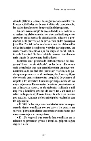 137
AMOR... ES SIN VIOLENCIA
ción de pláticas y talleres. Las organizaciones civiles rea-
lizaron actividades desde sus ámbitos de competencia,
las cuales fortalecieron la operación del programa.
En este marco surgió la necesidad de sistematizar la
experiencia y elaborar materiales de capacitación que nos
apoyaran en las tareas de visibilización, difusión y pro-
moción de la prevención de la violencia en los noviazgos
juveniles. Por tal razón, realizamos con la colaboración
de las instancias de gobierno y civiles participantes, un
cuaderno de contenidos, que fue impreso por el Institu-
to de la Juventud. Se desarrolló de manera complemen-
taria la guía de apoyo para facilitadores.
También, en el proceso de instrumentación del Pro-
grama “Amor... es sin violencia”,4
se ha desarrollado una
serie de trabajos que han permitido tener un mayor co-
nocimiento de las distintas formas de relaciones de po-
der que se presentan en el noviazgo y las formas y tipos
de violencia que atentan contra la equidad de género y el
respeto a los derechos humanos principalmente de las
mujeres jóvenes. Una muestra de esto se puede observar
en la Encuesta Amor... es sin violencia,5
aplicada a mil
mujeres y hombres jóvenes de entre 12 y 29 años de
edad, en la que se exploró únicamente sobre sus noviaz-
gos actuales. Algunos de los principales resultados son
los siguientes:
• El 30% de las mujeres encuestadas mencionó que
cuando tienen conflictos con su pareja “se quedan en
silencio” por temor a hacer un comentario o reclamo que
moleste o enoje a su compañero.
• El 16% expresó que cuando hay conflictos en la
relación se presentan gritos o insultos, golpean algún
objeto o a ellas.
 