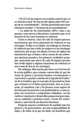 138
NORA LORENA ESTRADA
• El 15% de las mujeres encuestadas expresó que en
su relación actual “les han tocado alguna parte del cuer-
po sin su consentimiento”, “las han presionado para tener
relaciones sexuales” o “las besan sin su consentimiento”.
• La mitad de los entrevistados (50%) celan a sus
parejas y esto provoca discusiones constantes que en la
mayoría de los casos terminan en violencia.
Como se observa, cinco de cada 10 mujeres jóvenes
mencionaron que viven situaciones de violencia en sus
noviazgos. El dato es revelador, sin embargo no muestra
la violencia que han vivido las mujeres en sus noviazgos
anteriores; por lo que nos dimos a la tarea de aplicar un
instrumento que revisara y diera cuenta de sus relacio-
nes amorosas pasadas y los primeros resultados arroja-
dos, mencionan que nueve de cada 10 mujeres jóvenes
han vivido alguna o algunas situaciones de violencia en
uno o más de dos de sus noviazgos.
Sin embargo, falta mucho por hacer en el terreno de
la acción pública, pero estamos convencidas de que los
temas de género y juventud tienden crecientemente a
convertirse en puntos centrales de la Agenda del Gobier-
no de la Ciudad y que el concepto de juventud no tiene
que centrarse en el futuro generacional, sino en el pre-
sente, al considerar a las y los jóvenes como sujetos de
derecho para la atención a sus problemáticas y como su-
jetos con conciencia y compromiso ciudadano, con los
cuales se construyen y desarrollan propuestas para mejo-
rar su condición y posición social, a través del conoci-
miento y ejercicio de sus derechos humanos.
Propiciar mayores condiciones de equidad entre los
géneros y las generaciones, son una responsabilidad de
todas y de todos en la que sin duda, los beneficios que
 