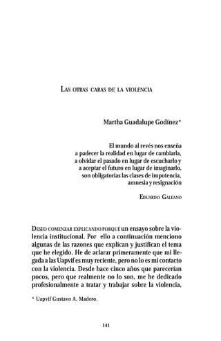 141
LAS OTRAS CARAS DE LA VIOLENCIA
Martha Guadalupe Godínez*
El mundo al revés nos enseña
a padecer la realidad en lugar de cambiarla,
a olvidar el pasado en lugar de escucharloy
a aceptar el futuro en lugar de imaginarlo,
son obligatorias las clases de impotencia,
amnesia y resignación
EDUARDO GALEANO
DESEO COMENZAR EXPLICANDO PORQUÉ un ensayo sobre la vio-
lencia institucional. Por ello a continuación menciono
algunas de las razones que explican y justifican el tema
que he elegido. He de aclarar primeramente que mi lle-
gada a las Uapvif es muy reciente, pero no lo es mi contacto
con la violencia. Desde hace cinco años que parecerían
pocos, pero que realmente no lo son, me he dedicado
profesionalmente a tratar y trabajar sobre la violencia,
* Uapvif Gustavo A. Madero.
 