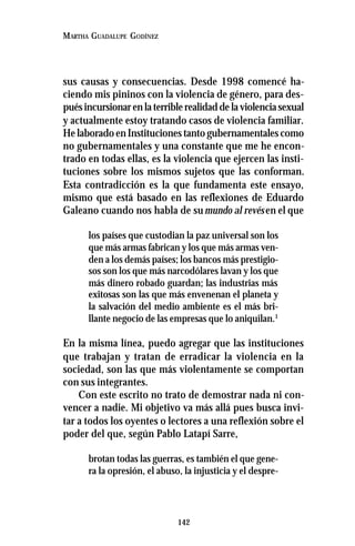 142
MARTHA GUADALUPE GODÍNEZ
sus causas y consecuencias. Desde 1998 comencé ha-
ciendo mis pininos con la violencia de género, para des-
puésincursionarenlaterriblerealidaddelaviolenciasexual
y actualmente estoy tratando casos de violencia familiar.
He laborado en Instituciones tanto gubernamentales como
no gubernamentales y una constante que me he encon-
trado en todas ellas, es la violencia que ejercen las insti-
tuciones sobre los mismos sujetos que las conforman.
Esta contradicción es la que fundamenta este ensayo,
mismo que está basado en las reflexiones de Eduardo
Galeano cuando nos habla de sumundo al revésen el que
los países que custodian la paz universal son los
que más armas fabrican y los que más armas ven-
den a los demás países; los bancos más prestigio-
sos son los que más narcodólares lavan y los que
más dinero robado guardan; las industrias más
exitosas son las que más envenenan el planeta y
la salvación del medio ambiente es el más bri-
llante negocio de las empresas que lo aniquilan.1
En la misma línea, puedo agregar que las instituciones
que trabajan y tratan de erradicar la violencia en la
sociedad, son las que más violentamente se comportan
con sus integrantes.
Con este escrito no trato de demostrar nada ni con-
vencer a nadie. Mi objetivo va más allá pues busca invi-
tar a todos los oyentes o lectores a una reflexión sobre el
poder del que, según Pablo Latapí Sarre,
brotan todas las guerras, es también el que gene-
ra la opresión, el abuso, la injusticia y el despre-
 
