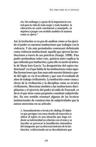 143
LAS OTRAS CARAS DE LA VIOLENCIA
cio. Sin embargo y a pesar de la importancia cen-
tral para la vida de toda mujer y todo hombre, la
educación no suele enseñarnos a manejarlo, ni
siquiera a juzgar con sentido analítico la manera
como se ejerce.2
Así, la invitación va en pos de analizar cómo se ha ejerci-
do el poder en nuestras instituciones que trabajan con la
violencia. Y sin más preámbulos comenzaré definiendo
como violencia institucional, aquella que ejercen las ins-
tituciones a través de sus prácticas (Araujo, 1998). Para
poder profundizar sobre esto, quisiera antes explicar lo
que entiendo por institución y para ello recurriré al artícu-
lo de María Inés García “La desaparición del sujeto ins-
titucional” en el que habla de las instituciones como aque-
llas formaciones que han marcado nuestra historia a par-
tir del siglo XIX en el occidente y que son el resultado de
años de trabajo civilizatorio. La institución como causa y
efecto de la civilización y la disciplina como su técnica
civilizatoria. Menciona también a las instituciones disci-
plinarias y el ejercicio del poder al estilo de Foucault, es
decir el que tiene como propósito constituir subjetivida-
des. En este sentido retomaré algunas de las técnicas
institucionales de construcción de subjetividades que la
autora menciona en su artículo:
1. Anonadamiento o técnica de choking. El objeti-
vo que persigue con estos rituales de inserción es
ubicar al sujeto en una situación que haga evi-
dente su inferioridad en relación con el resto y se
inscribe en provocar la humillación sistemática
del integrante por su desconocimiento de la ins-
titución, evidenciando así su desvalimiento que
 