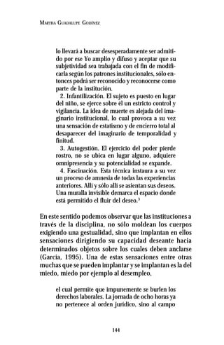 144
MARTHA GUADALUPE GODÍNEZ
lo llevará a buscar desesperadamente ser admiti-
do por ese Yo amplio y difuso y aceptar que su
subjetividad sea trabajada con el fin de modifi-
carla según los patrones institucionales, sólo en-
tonces podrá ser reconocido y reconocerse como
parte de la institución.
2. Infantilización. El sujeto es puesto en lugar
del niño, se ejerce sobre él un estricto control y
vigilancia. La idea de muerte es alejada del ima-
ginario institucional, lo cual provoca a su vez
una sensación de estatismo y de encierro total al
desaparecer del imaginario de temporalidad y
finitud.
3. Autogestión. El ejercicio del poder pierde
rostro, no se ubica en lugar alguno, adquiere
omnipresencia y su potencialidad se expande.
4. Fascinación. Esta técnica instaura a su vez
un proceso de amnesia de todas las experiencias
anteriores. Allí y sólo allí se asientan sus deseos.
Una muralla invisible demarca el espacio donde
está permitido el fluir del deseo.3
En este sentido podemos observar que las instituciones a
través de la disciplina, no sólo moldean los cuerpos
exigiendo una gestualidad, sino que implantan en ellos
sensaciones dirigiendo su capacidad deseante hacia
determinados objetos sobre los cuales deben anclarse
(García, 1995). Una de estas sensaciones entre otras
muchas que se pueden implantar y se implantan es la del
miedo, miedo por ejemplo al desempleo,
el cual permite que impunemente se burlen los
derechos laborales. La jornada de ocho horas ya
no pertenece al orden jurídico, sino al campo
 