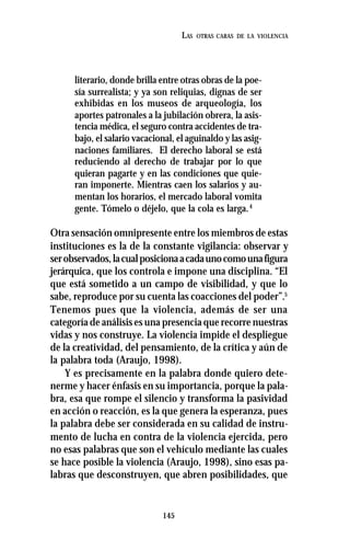 145
LAS OTRAS CARAS DE LA VIOLENCIA
literario, donde brilla entre otras obras de la poe-
sía surrealista; y ya son reliquias, dignas de ser
exhibidas en los museos de arqueología, los
aportes patronales a la jubilación obrera, la asis-
tencia médica, el seguro contra accidentes de tra-
bajo, el salario vacacional, el aguinaldo y las asig-
naciones familiares. El derecho laboral se está
reduciendo al derecho de trabajar por lo que
quieran pagarte y en las condiciones que quie-
ran imponerte. Mientras caen los salarios y au-
mentan los horarios, el mercado laboral vomita
gente. Tómelo o déjelo, que la cola es larga.4
Otra sensación omnipresente entre los miembros de estas
instituciones es la de la constante vigilancia: observar y
serobservados,lacualposicionaacadaunocomounafigura
jerárquica, que los controla e impone una disciplina. “El
que está sometido a un campo de visibilidad, y que lo
sabe, reproduce por su cuenta las coacciones del poder”.5
Tenemos pues que la violencia, además de ser una
categoría de análisis es una presencia que recorre nuestras
vidas y nos construye. La violencia impide el despliegue
de la creatividad, del pensamiento, de la crítica y aún de
la palabra toda (Araujo, 1998).
Y es precisamente en la palabra donde quiero dete-
nerme y hacer énfasis en su importancia, porque la pala-
bra, esa que rompe el silencio y transforma la pasividad
en acción o reacción, es la que genera la esperanza, pues
la palabra debe ser considerada en su calidad de instru-
mento de lucha en contra de la violencia ejercida, pero
no esas palabras que son el vehículo mediante las cuales
se hace posible la violencia (Araujo, 1998), sino esas pa-
labras que desconstruyen, que abren posibilidades, que
 