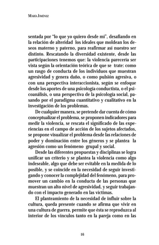 16
MARÍA JIMÉNEZ
sentada por “lo que yo quiero desde mí”, desafiando en
la relación de alteridad los ideales que moldean los de-
seos materno y paterno, para reafirmar así nuestro ser
distinto. Rescatando la diversidad existente, desde las
participaciones tenemos que: la violencia parecería ser
vista según la orientación teórica de que se trate: como
un rasgo de conducta de los individuos que muestran
agresividad y genera daño, o como pulsión agresiva, o
con una perspectiva interaccionista, según se enfoque
desde los aportes de una psicología conductista, o el psi-
coanálisis, o una perspectiva de la psicología social, pa-
sando por el paradigma cuantitativo y cualitativo en la
investigación de los problemas.
De cualquier manera, se pretende dar cuenta de cómo
conceptualizar el problema, se proponen indicadores para
medir la violencia, se rescata el significado de las expe-
riencias en el campo de acción de los sujetos afectados,
se propone visualizar el problema desde las relaciones de
poder y dominación entre los géneros y se plantea la
agresión como un fenómeno grupal y social.
Desde las diferentes propuestas y disciplinas se logra
unificar un criterio y se plantea la violencia como algo
indeseable, algo que debe ser evitable en la medida de lo
posible, y se coincide en la necesidad de seguir investi-
gando y conocer la complejidad del fenómeno, para pro-
mover un cambio en la conducta de las personas que
muestran un alto nivel de agresividad, y seguir trabajan-
do con el impacto generado en las víctimas.
El planteamiento de la necesidad de influir sobre la
cultura, queda presente cuando se afirma que vivir en
una cultura de guerra, permite que ésta se reproduzca al
interior de los vínculos tanto en la pareja como en las
 