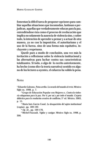 146
MARTHA GUADALUPE GODÍNEZ
fomentan la difícil tarea de proponer opciones para cam-
biar aquellas situaciones que incomodan, lastiman o per-
judican, aquellas que verdaderamente educan para la paz,
entendiéndose ésta como el proceso de reeducación que
implica no solamente la ausencia de violencia sino, y sobre
todo, la intención de aprender a pensar y a actuar de otra
manera, ya no con la imposición, el autoritarismo y el
uso de la fuerza, sino de una forma más equitativa, in-
cluyente y respetuosa.
Quede pues a modo de conclusión, una vez más la
invitación a reflexionar sobre la violencia institucional y
las alternativas para luchar contra sus características
totalizantes. Si todo, o algo de lo escrito anteriormente,
ha hecho (como dice la teoría narrativa) sentido en algu-
no de los lectores u oyentes, el esfuerzo ha valido la pena.
NOTAS
1
Eduardo Galeano, Patas arriba. La escuela del mundo al revés, México:
Siglo XXI, 1998, p. 7.
2
Grupo de Educación Popular con Mujeres AC, Contra la violen-
cia eduquemos para la paz. Por ti, por mi y por todo el mundo. Carpeta
didáctica para la resolución creativa de conflictos, 3° ed. México, 2003,
p. 15.
3
María Inés García Canal, La desaparición del sujeto institucional
(copias), pp. 189-192.
4
Op. cit., pp. 169-176.
5
Michel Foucault, Vigilar y castigar. México: Siglo XXI, 1998, p.
206.
 