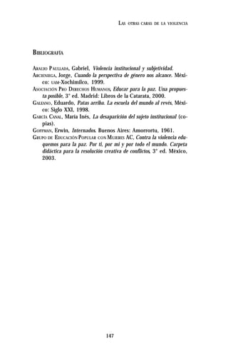 147
LAS OTRAS CARAS DE LA VIOLENCIA
BIBLIOGRAFÍA
ARAUJO PAULLADA, Gabriel, Violencia institucional y subjetividad.
ARCIENIEGA, Jorge, Cuando la perspectiva de género nos alcance. Méxi-
co: UAM-Xochimilco, 1999.
ASOCIACIÓN PRO DERECHOS HUMANOS, Educar para la paz. Una propues-
ta posible, 3° ed. Madrid: Libros de la Catarata, 2000.
GALEANO, Eduardo, Patas arriba. La escuela del mundo al revés, Méxi-
co: Siglo XXI, 1998.
GARCÍA CANAL, María Inés, La desaparición del sujeto institucional (co-
pias).
GOFFMAN, Erwin, Internados. Buenos Aires: Amorrortu, 1961.
GRUPO DE EDUCACIÓN POPULAR CON MUJERES AC, Contra la violencia edu-
quemos para la paz. Por ti, por mi y por todo el mundo. Carpeta
didáctica para la resolución creativa de conflictos, 3° ed. México,
2003.
 