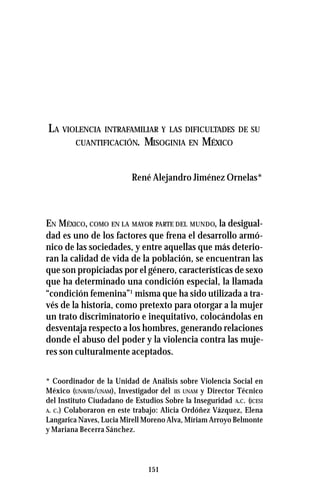 151
LA VIOLENCIA INTRAFAMILIAR Y LAS DIFICULTADES DE SU
CUANTIFICACIÓN. MISOGINIA EN MÉXICO
René Alejandro Jiménez Ornelas*
EN MÉXICO, COMO EN LA MAYOR PARTE DEL MUNDO, la desigual-
dad es uno de los factores que frena el desarrollo armó-
nico de las sociedades, y entre aquellas que más deterio-
ran la calidad de vida de la población, se encuentran las
que son propiciadas por el género, características de sexo
que ha determinado una condición especial, la llamada
“condición femenina”1
misma que ha sido utilizada a tra-
vés de la historia, como pretexto para otorgar a la mujer
un trato discriminatorio e inequitativo, colocándolas en
desventaja respecto a los hombres, generando relaciones
donde el abuso del poder y la violencia contra las muje-
res son culturalmente aceptados.
* Coordinador de la Unidad de Análisis sobre Violencia Social en
México (UNAVIIS/UNAM), Investigador del IIS UNAM y Director Técnico
del Instituto Ciudadano de Estudios Sobre la Inseguridad A.C. (ICESI
A. C.) Colaboraron en este trabajo: Alicia Ordóñez Vázquez, Elena
Langarica Naves, Lucia Mirell Moreno Alva, Míriam Arroyo Belmonte
y Mariana Becerra Sánchez.
 