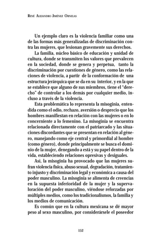 152
RENÉ ALEJANDRO JIMÉNEZ ORNELAS
Un ejemplo claro es la violencia familiar como una
de las formas más generalizadas de discriminación con-
tra las mujeres, que lesionan gravemente sus derechos.
La familia, núcleo básico de educación y unidad de
cultura, donde se transmiten los valores que prevalecen
en la sociedad, donde se genera y perpetua, tanto la
discriminación por cuestiones de género, como las rela-
ciones de violencia, a partir de la conformación de una
estructura jerárquica que se da en su interior, y en la que
se establece que alguno de sus miembros, tiene el “dere-
cho” de controlar a los demás por cualquier medio, in-
cluso a través de la violencia.
Esta problemática lo representa la misoginia, enten-
dida como el odio, rechazo, aversión o desprecio que los
hombres manifiestan en relación con las mujeres o en lo
concerniente a lo femenino. La misoginia se encuentra
relacionada directamente con el patriarcado y las situa-
ciones discordantes que se presentan en relación al géne-
ro, manejando como eje central y primordial al hombre
(como género), donde principalmente se busca el domi-
nio de la mujer, denegando a está y su papel dentro de la
vida, estableciendo relaciones opresivas y desiguales.
Así, la misoginia ha provocado que las mujeres su-
fran violencia física, abuso sexual, degradación, tratamien-
to injusto y discriminación legal y económica a causa del
poder masculino. La misoginia se alimenta de creencias
en la supuesta inferioridad de la mujer y la superva-
loración del poder masculino, viéndose reforzadas por
múltiples medios, como los tradicionalismos, la familia y
los medios de comunicación.
Es común que en la cultura mexicana se dé mayor
peso al sexo masculino, por considerársele el poseedor
 