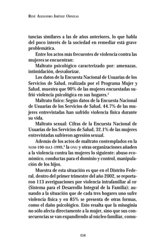 154
RENÉ ALEJANDRO JIMÉNEZ ORNELAS
tancias similares a las de años anteriores, lo que habla
del poco interés de la sociedad en remediar está grave
problemática.
Entre los actos más frecuentes de violencia contra las
mujeres se encuentran:
Maltrato psicológico caracterizado por: amenazas,
intimidación, desvalorizar.
Los datos de la Encuesta Nacional de Usuarias de los
Servicios de Salud, realizada por el Programa Mujer y
Salud, muestra que 90% de las mujeres encuestadas su-
frió violencia psicológica en sus hogares.2
Maltrato físico: Según datos de la Encuesta Nacional
de Usuarias de los Servicios de Salud, 44.7% de las mu-
jeres entrevistadas han sufrido violencia física durante
su vida.
Maltrato sexual: Cifras de la Encuesta Nacional de
Usuarias de los Servicios de Salud, 32.1% de las mujeres
entrevistadas sufrieron agresión sexual.
Además de los actos de maltrato contemplados en la
NOM-190-SSA1-1999,3
la ONU y otras organizaciones añaden
a la violencia contra las mujeres lo siguiente: abuso eco-
nómico, conductas para el dominio y control, manipula-
ción de los hijos.
Muestra de esta situación es que en el Distrito Fede-
ral, dentro del primer trimestre del año 2002, se reporta-
ron 113 averiguaciones por violencia intrafamiliar al DIF
(Sistema para el Desarrollo Integral de la Familia); au-
nando a la situación que de cada tres hogares uno sufre
violencia física y en 85% se presenta de otras formas,
como el daño psicológico. Esto resalta que la misoginia
no sólo afecta directamente a la mujer, sino que sus con-
secuencias se van expandiendo al núcleo familiar, comu-
 