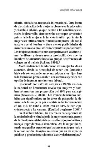 155
VIOLENCIA INTRAF AMILIAR
nitario, ciudadano, nacional e internacional. Otra forma
de discriminación de la mujer se observa en la educación
y el ámbito laboral, ya que debido a las condiciones so-
ciales de desarrollo, siempre se ha dicho que la vocación
primaria de la mujer es la función familiar, por tanto, la
mujer está intrínsicamente menos comprometida con el
trabajo que el hombre y tiene menos posibilidades de
mantener un alto nivel de conocimientos especializados.
Las mujeres son mucho más competitivas en sus funcio-
nes familiares y tienen menos probabilidades que los
hombres de orientarse hacia los grupos de referencia de
colegas en el trabajo (Ackeer: 1994).4
Afortunadamente, la educación de la mujer ha ido en
aumento, desde la necesidad de tener una formación
básica de cómo atender una casa, educar a los hijos; has-
ta la formación profesional en una carrera específica con
opción de ingresar en el terreno laboral.
De acuerdo con datos de laANUIES, en 1999 la matrícu-
la nacional de licenciatura reveló que mujeres y hom-
bres alcanzaron una proporción del 50% para cada gé-
nero (Gaceta UNAM, 2003).5
Los avances femeninos tam-
bién son significativos en las áreas de posgrado: la de-
manda de las mujeres por maestría se ha incrementado
en un 14% de 1983 a 1999, con un 41% de participa-
ción respecto a los varones. (Equidad de género, 2002).6
En el ámbito laboral, las diferentes concepciones de
la sociedad sobre el trabajo de la mujer mexicana, parten
de la dicotomía establecida entre el trabajo productivo y
trabajo improductivo o doméstico. Así la mujer fue si-
tuada en aquellos espacios que la acercan más que todo a
la reproducción biológica, mientras que en los espacios
públicos y productivos colocaron la actividad masculina.7
 