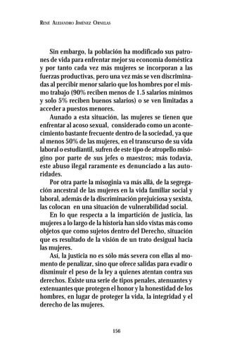 156
RENÉ ALEJANDRO JIMÉNEZ ORNELAS
Sin embargo, la población ha modificado sus patro-
nes de vida para enfrentar mejor su economía doméstica
y por tanto cada vez más mujeres se incorporan a las
fuerzas productivas, pero una vez más se ven discrimina-
das al percibir menor salario que los hombres por el mis-
mo trabajo (90% reciben menos de 1.5 salarios mínimos
y solo 5% reciben buenos salarios) o se ven limitadas a
acceder a puestos menores.
Aunado a esta situación, las mujeres se tienen que
enfrentar al acoso sexual, considerado como un aconte-
cimiento bastante frecuente dentro de la sociedad, ya que
al menos 50% de las mujeres, en el transcurso de su vida
laboral o estudiantil, sufren de este tipo de atropello misó-
gino por parte de sus jefes o maestros; más todavía,
este abuso ilegal raramente es denunciado a las auto-
ridades.
Por otra parte la misoginia va más allá, de la segrega-
ción ancestral de las mujeres en la vida familiar social y
laboral, además de la discriminación prejuiciosa y sexista,
las colocan en una situación de vulnerabilidad social.
En lo que respecta a la impartición de justicia, las
mujeres a lo largo de la historia han sido vistas más como
objetos que como sujetos dentro del Derecho, situación
que es resultado de la visión de un trato desigual hacia
las mujeres.
Así, la justicia no es sólo más severa con ellas al mo-
mento de penalizar, sino que ofrece salidas para evadir o
disminuir el peso de la ley a quienes atentan contra sus
derechos. Existe una serie de tipos penales, atenuantes y
extenuantes que protegen el honor y la honestidad de los
hombres, en lugar de proteger la vida, la integridad y el
derecho de las mujeres.
 