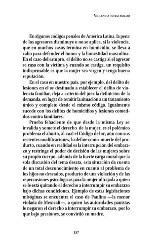 157
VIOLENCIA INTRAF AMILIAR
En algunos códigos penales de América Latina, la pena
de los agresores disminuye o no se aplica, si la violencia,
que en muchos casos termina en homicidio, se lleva a
cabo para defender el honor y la honestidad masculina.
En el caso del estupro, el delito no se castiga si el agresor
se casa con la víctima y cuando se castiga, un requisito
indispensable es que la mujer sea virgen y tenga buena
reputación.
En el caso en nuestro país, por ejemplo, del delito de
lesiones en el DF destinado a establecer el delito de vio-
lencia familiar, deja a criterio del juez la definición de la
demanda, en lugar de remitir la situación a un tratamiento
único y completo desde el mismo código. Igualmente
sucede con los delitos de homicidios y lesiones cometi-
dos contra familiares.
Prueba fehaciente de que desde la misma Ley se
invalida y somete el derecho de la mujer, es el polémico
problema el aborto, al cual el Código del DF, aún con sus
recientes modificaciones, lo define como muerte del pro-
ducto, cuando en realidad es la interrupción del embara-
zo y restringe el poder de decisión de las mujeres sobre
su propio cuerpo, además de la fuerte carga moral que la
sola discusión del tema desata, esta situación da cuenta
de un total desconocimiento en cuanto al problema de
los hijos no deseados, producto de una violación y de las
repercusiones psicológicas para la mujer ultrajada a quien
se le está quitando el derecho a interrumpir su embarazo
bajo dichas condiciones. Ejemplo de estas legislaciones
misóginas se encuentra el caso de Paulina —la menor
violada de Mexicali—, a quien las autoridades panistas
le negaron el derecho a interrumpir su embarazo, por lo
que bajo presiones, se convirtió en madre.
 