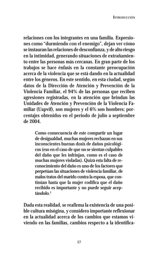 17
INTRODUCCIÓN
relaciones con los integrantes en una familia. Expresio-
nes como “durmiendo con el enemigo”, dejan ver cómo
se instauran las relaciones de desconfianza, y de alto riesgo
en la intimidad, generando situaciones de extrañamien-
to entre las personas más cercanas. En gran parte de los
trabajos se hace énfasis en la constante preocupación
acerca de la violencia que se está dando en la actualidad
entre los géneros. En este sentido, en esta ciudad, según
datos de la Dirección de Atención y Prevención de la
Violencia Familiar, el 94% de las personas que reciben
agresiones registradas, en la atención que brindan las
Unidades de Atención y Prevención de la Violencia Fa-
miliar (Uapvif), son mujeres y el 6% son hombres; por-
centajes obtenidos en el periodo de julio a septiembre
de 2004.
Como consecuencia de este compartir un lugar
de desigualdad, muchas mujeres rechazan en sus
inconscientes buenas dosis de daños psicológi-
cos (eso en el caso de que no se sientan culpables
del daño que les infrinjan, como es el caso de
muchas mujeres violadas). Quizá esta falta de re-
conocimiento del daño es uno de los factores que
perpetúan las situaciones de violencia familiar, de
malos tratos del marido contra la esposa, que con-
tinúan hasta que la mujer codifica que el daño
recibido es importante y no puede seguir acep-
tándolo.1
Dada esta realidad, se reafirma la existencia de una posi-
ble cultura misógina, y considero importante reflexionar
en la actualidad acerca de los cambios que estamos vi-
viendo en las familias, cambios respecto a la identifica-
 