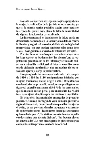 158
RENÉ ALEJANDRO JIMÉNEZ ORNELAS
No sólo la existencia de Leyes misóginas perjudica a
la mujer, la aplicación de la justicia es otro asunto, ya
que si la norma escrita posibilita algún vacío para ser
interpretada, puede presentarse la falta de sensibilidad
de algunos funcionarios para aplicarla.
La discrecionalidad en la aplicación de la Ley queda en
descubierto sobretodo en lo tocante a los delitos contra
la libertad y seguridad sexuales, debido a la ambigüedad
interpretativa en que quedan conceptos tales como acto
sexual, hostigamiento sexual o de relaciones sexuales.
Por otro lado, es común que a las víctimas mujeres se
les haga esperar, se les denomine “las clientas”, no se res-
peten sus garantías, no se les informa y se trata de con-
servar a la familia tradicional, al intentar conciliar even-
tos de violencia intrafamiliar, que en muchos de los ca-
sos sólo agrava y alarga la problemática.
Un ejemplo de la consecuencia de este trato, es que
de 1990 a 1996 las 2116 averiguaciones iniciadas por
mujeres lesionadas, dieron origen a sólo 119 sentencias
condenatorias en promedio anual, o sea que llegó a cas-
tigarse al culpable en apenas el 5.6 % de los casos en los
que se inició la acción penal y en un ridículo 1.3 % del
total de mujeres atendidas por ese motivo en hospitales.
En ocasiones, las autoridades encargadas de procurar
justicia, victimizan por segunda vez a la mujer que sufrió
algún delito sexual, pues consideran que ellas indujeron
el delito, ya sea por considerarlas seductoras y expresan-
do comentarios como “Las mujeres dicen que no cuando
quieren decir que sí”, “la víctima no sólo deseaba aquella
conducta sino que además disfrutó”, “las buenas chicas
no son violadas”. Lo más preocupante es que comentarios
como estos estén presentes en toda la sociedad.
 