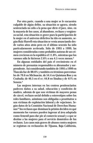 159
VIOLENCIA INTRAF AMILIAR
Por otra parte, cuando a una mujer se le encuentra
culpable de algún delito, su situación se agrava, siendo
sentenciada no sólo a la pena que dicte el juez, sino, en
la mayoría de los casos, al abandono, rechazo y vergüen-
za social, esta situación es grave pues la participación de
la mujer en el universo delictivo ha ido en aumento, se-
gún Ruiz Harrell esta situación se venía anunciando des-
de varios años atrás pero en el último sexenio ha sido
particularmente acelerada. Sólo de 1995 a 1999, las
mujeres consideradas como probables autoras de un cri-
men crecieron en la república el 11.8%, mientras que los
varones sólo lo hicieron 2.6% o sea 4.5 veces menos.8
En algunas entidades del país el crecimiento en el
número de presuntas responsables es abrumador y sor-
prendente. Así considerando también de 1995 a 1999 en
Tlaxcala fue de 88.6% y también en términos porcentua-
les de 79.6 en Michoacán, de 54.4 en Quintana Roo y en
Coahuila; de 46.5 en el DF; 44.8 en Sinaloa y de 41% en
Sonora.9
Las mujeres internas en los centros penitenciarios
padecen daños a su salud, educación y condición de
madres, además de que son víctimas de mayores penas
de cárcel, rechazo social debido a estereotipos sobre los
roles familiares, asimismo son obligadas a prostituirse o
son víctimas de explotación laboral y de vejaciones. Se-
gún datos de la Comisión Nacional de Derechos Huma-
nos10
los reclusos que dominan la prisión deciden en qué
momento los varones pueden ingresar al área adaptada
como femenil para dar pie al comercio sexual y a que se
destine a las mujeres para el servicio doméstico de los
reclusos. Los casos más graves de abusos contra mujeres
se registran en reclusorios de Tijuana, Baja California,
 