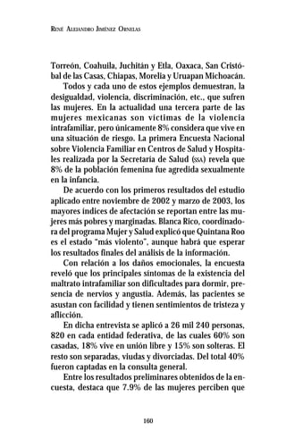 160
RENÉ ALEJANDRO JIMÉNEZ ORNELAS
Torreón, Coahuila, Juchitán y Etla, Oaxaca, San Cristó-
bal de las Casas, Chiapas, Morelia y Uruapan Michoacán.
Todos y cada uno de estos ejemplos demuestran, la
desigualdad, violencia, discriminación, etc., que sufren
las mujeres. En la actualidad una tercera parte de las
mujeres mexicanas son víctimas de la violencia
intrafamiliar, pero únicamente 8% considera que vive en
una situación de riesgo. La primera Encuesta Nacional
sobre Violencia Familiar en Centros de Salud y Hospita-
les realizada por la Secretaría de Salud (SSA) revela que
8% de la población femenina fue agredida sexualmente
en la infancia.
De acuerdo con los primeros resultados del estudio
aplicado entre noviembre de 2002 y marzo de 2003, los
mayores índices de afectación se reportan entre las mu-
jeres más pobres y marginadas. Blanca Rico, coordinado-
ra del programa Mujer y Salud explicó que Quintana Roo
es el estado “más violento”, aunque habrá que esperar
los resultados finales del análisis de la información.
Con relación a los daños emocionales, la encuesta
reveló que los principales síntomas de la existencia del
maltrato intrafamiliar son dificultades para dormir, pre-
sencia de nervios y angustia. Además, las pacientes se
asustan con facilidad y tienen sentimientos de tristeza y
aflicción.
En dicha entrevista se aplicó a 26 mil 240 personas,
820 en cada entidad federativa, de las cuales 60% son
casadas, 18% vive en unión libre y 15% son solteras. El
resto son separadas, viudas y divorciadas. Del total 40%
fueron captadas en la consulta general.
Entre los resultados preliminares obtenidos de la en-
cuesta, destaca que 7.9% de las mujeres perciben que
 