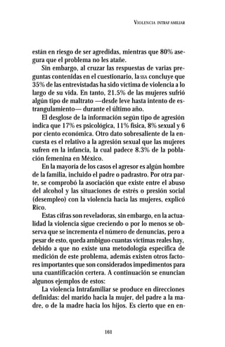 161
VIOLENCIA INTRAF AMILIAR
están en riesgo de ser agredidas, mientras que 80% ase-
gura que el problema no les atañe.
Sin embargo, al cruzar las respuestas de varias pre-
guntas contenidas en el cuestionario, laSSA concluye que
35% de las entrevistadas ha sido víctima de violencia a lo
largo de su vida. En tanto, 21.5% de las mujeres sufrió
algún tipo de maltrato —desde leve hasta intento de es-
trangulamiento— durante el último año.
El desglose de la información según tipo de agresión
indica que 17% es psicológica, 11% física, 8% sexual y 6
por ciento económica. Otro dato sobresaliente de la en-
cuesta es el relativo a la agresión sexual que las mujeres
sufren en la infancia, la cual padece 8.3% de la pobla-
ción femenina en México.
En la mayoría de los casos el agresor es algún hombre
de la familia, incluido el padre o padrastro. Por otra par-
te, se comprobó la asociación que existe entre el abuso
del alcohol y las situaciones de estrés o presión social
(desempleo) con la violencia hacia las mujeres, explicó
Rico.
Estas cifras son reveladoras, sin embargo, en la actua-
lidad la violencia sigue creciendo o por lo menos se ob-
serva que se incrementa el número de denuncias, pero a
pesar de esto, queda ambiguo cuantas víctimas reales hay,
debido a que no existe una metodología especifica de
medición de este problema, además existen otros facto-
res importantes que son considerados impedimentos para
una cuantificación certera. A continuación se enuncian
algunos ejemplos de estos:
La violencia Intrafamiliar se produce en direcciones
definidas: del marido hacia la mujer, del padre a la ma-
dre, o de la madre hacia los hijos. Es cierto que en en-
 
