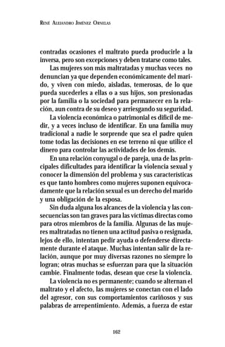 162
RENÉ ALEJANDRO JIMÉNEZ ORNELAS
contradas ocasiones el maltrato pueda producirle a la
inversa, pero son excepciones y deben tratarse como tales.
Las mujeres son más maltratadas y muchas veces no
denuncian ya que dependen económicamente del mari-
do, y viven con miedo, aisladas, temerosas, de lo que
pueda sucederles a ellas o a sus hijos, son presionadas
por la familia o la sociedad para permanecer en la rela-
ción, aun contra de su deseo y arriesgando su seguridad.
La violencia económica o patrimonial es difícil de me-
dir, y a veces incluso de identificar. En una familia muy
tradicional a nadie le sorprende que sea el padre quien
tome todas las decisiones en ese terreno ni que utilice el
dinero para controlar las actividades de los demás.
En una relación conyugal o de pareja, una de las prin-
cipales dificultades para identificar la violencia sexual y
conocer la dimensión del problema y sus características
es que tanto hombres como mujeres suponen equivoca-
damente que la relación sexual es un derecho del marido
y una obligación de la esposa.
Sin duda alguna los alcances de la violencia y las con-
secuencias son tan graves para las víctimas directas como
para otros miembros de la familia. Algunas de las muje-
res maltratadas no tienen una actitud pasiva o resignada,
lejos de ello, intentan pedir ayuda o defenderse directa-
mente durante el ataque. Muchas intentan salir de la re-
lación, aunque por muy diversas razones no siempre lo
logran; otras muchas se esfuerzan para que la situación
cambie. Finalmente todas, desean que cese la violencia.
La violencia no es permanente; cuando se alternan el
maltrato y el afecto, las mujeres se conectan con el lado
del agresor, con sus comportamientos cariñosos y sus
palabras de arrepentimiento. Además, a fuerza de estar
 