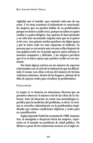 164
RENÉ ALEJANDRO JIMÉNEZ ORNELAS
vigiladas por el marido, que controla cada uno de sus
actos. Y en otras ocasiones el aislamiento es emocional;
las mujeres que no pueden hablar de su problemática
porque no tienen a nadie cerca, porque no saben en quien
confiar o a quien dirigirse, hay quienes lo han intentado
y no sólo han encontrado empatía sino que ni si quiera
se les cree, son quienes suelen quedarse sin algún apoyo
y por lo tanto cada vez más expuestas al maltrato. La
persona que se encuentra más cercana a ellas después de
una golpiza suele ser el propio agresor quien además se
muestra compasivo y delicado, y las mujeres perciben
que él es el único apoyo que pueden recibir en ese mo-
mento.
Sin duda alguna existen un sin número de aspectos
relacionados con el ciclo de la violencia lo que ha dificul-
tado el contar con cifras certeras del número de hechos
violentos existentes, dentro de los hogares, además de la
falta de apoyos reales para erradicar la problemática.
CONCLUSIONES
La mujer se ve inmersa en situaciones diversas que no
permiten observar el número real de las cifras de la vio-
lencia. Ante tal situación no existe una metodología es-
pecifica para la medición del problema, es decir, la vícti-
ma es envuelta culturalmente en la problemática impi-
diendo que existan condiciones objetivas y reales para
su cuantificación.
Según el premio Nobel de economía de 1998, Amartya
Sen, la misoginia o desprecio hacia las mujeres, repre-
senta en el mundo un problema de salud pública. En
México a pesar de los numerosos avances en el siglo an-
 