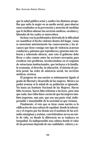 166
RENÉ ALEJANDRO JIMÉNEZ ORNELAS
que la salud pública actué y analice los distintos atrope-
llos que sufre la mujer en su medio social, para abarcar
estos resultados en la prevención y atención de medidas
que le faciliten obtener los servicios médicos, escolares y
laborales de los cuales es merecedora.
Incluso con la problemática derivada de la dificultad
en cuantificar el hecho violento dentro del hogar, como
se mencionó anteriormente las consecuencias y los al-
cances que tiene consigo este tipo de violencia acarrean
conductas y patrones que reproducen y generan más vio-
lencia y sobretodo silencio, ante esto el gobierno debe
llevar a cabo cuanto antes las acciones necesarias para
erradicar este problema, involucrándose en el conjunto
de estructuras institucionales, que incluyen a la familia,
la economía, el derecho, la educación, el sistema de jus-
ticia penal, las redes de asistencia social, los servicios
médicos, etcétera.
El progreso de una nación va íntimamente ligado al
grado de libertad y desarrollo de las mujeres. México no
podrá avanzar si la mitad de su población es ignorada.
No basta un Instituto Nacional de las Mujeres. Hacen
falta recursos, hacen falta reformas a las leyes, pero más
que nada, hace falta darse cuenta de que las mujeres tam-
bién importan, más aún, que son una parte vital, indis-
pensable e insustituible de la sociedad en que vivimos.
Finalmente, el reto que se tiene como nación es la
edificación de una cultura de equidad, donde la toleran-
cia y el respeto por los demás sea el sustituto de las acti-
tudes misóginas y sexistas, convirtiéndose así en un esti-
lo de vida, en donde la diferencia no se traduzca en
inequidad. Es indispensable una cultura donde el valor
de las personas dependa de sus cualidades, valores y ac-
 