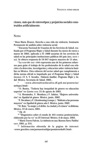 167
VIOLENCIA INTRAF AMILIAR
ciones, más que de estereotipos y prejuicios sociales cons-
truidos artificialmente.
NOTAS
1
Rosa María Álvarez, Derecho a una vida sin violencia, Seminario
Permanente de análisis sobre violencia social.
2
Encuesta Nacional de Usuarios de los Servicios de Salud, rea-
lizada por el Programa Mujer y Salud durante los meses de enero a
marzo de 2003, aplicada a 25 1888 usuarias de los servicios de
salud en las principales instituciones públicas del país (IMSS, ISSSTE Y
SSA). Se obtuvo respuesta de 24 047 mujeres mayores de 15 años.
3
La NOM-190–SSA1–1999 representa uno de los primeros esfuer-
zos para guiar el trabajo de los profesionales de la salud con rela-
ción a la detección, investigación y educación sobre violencia fami-
liar en México. Otro esfuerzo del sector salud que complementa a
dicha norma oficial es impulsado por el Programa Mujer y Salud
(PROMSA). Cf. A. Y. Secades, Violencia familiar, Programa Mujer y Sa-
lud. México, Secretaría de Salud, 2002..
4
<www.alternativaeducativa.df.gob.mx/ponencias/
melopez.html>
5
O. Bustos, “Todavía hay inequidad de género en educación
superior” en Gaceta UNAM. 25 de agosto de 2003.
6
A. Hernández, V. Mendoza y F. Salaizo, “Mujeres universita-
rias” en Equidad de género. México, junio, 2002.
7
P. Decalmer y F. Glendenning (comps.), “Maltrato a las personas
mayores” en Equidad de género, año I. México, junio, 2002.
8
H. Ruiz, “La mujer y el delito. La ciudad y el crimen” enReforma.
México, 22 de enero, 2001.
9
Op. cit.
10
“Diagnóstico sobre el estado de 445 centros penitenciarios,
elaborado por la CND” en El Universal. México, 6 de mayo, 2003.
11
Marta Torres Falcón, La violencia en casa. Buenos Aires: Paidós/
SAICF, 2001, p. 255.
12
Información obtenida de la página de internet:
<www.geocities.com/pornuestrashijas/poniatowska01.html>
 