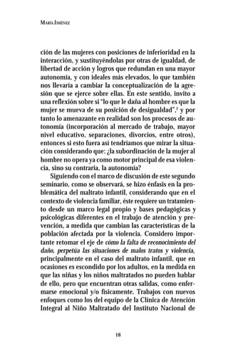18
MARÍA JIMÉNEZ
ción de las mujeres con posiciones de inferioridad en la
interacción, y sustituyéndolas por otras de igualdad, de
libertad de acción y logros que redundan en una mayor
autonomía, y con ideales más elevados, lo que también
nos llevaría a cambiar la conceptualización de la agre-
sión que se ejerce sobre ellas. En este sentido, invito a
una reflexión sobre si “lo que le daña al hombre es que la
mujer se mueva de su posición de desigualdad”,2
y por
tanto lo amenazante en realidad son los procesos de au-
tonomía (incorporación al mercado de trabajo, mayor
nivel educativo, separaciones, divorcios, entre otros),
entonces si esto fuera así tendríamos que mirar la situa-
ción considerando que: ¿la subordinación de la mujer al
hombre no opera ya como motor principal de esa violen-
cia, sino su contraria, la autonomía?
Siguiendo con el marco de discusión de este segundo
seminario, como se observará, se hizo énfasis en la pro-
blemática del maltrato infantil, considerando que en el
contexto de violencia familiar, éste requiere un tratamien-
to desde un marco legal propio y bases pedagógicas y
psicológicas diferentes en el trabajo de atención y pre-
vención, a medida que cambian las características de la
población afectada por la violencia. Considero impor-
tante retomar el eje de cómo la falta de reconocimiento del
daño, perpetúa las situaciones de malos tratos y violencia,
principalmente en el caso del maltrato infantil, que en
ocasiones es escondido por los adultos, en la medida en
que las niñas y los niños maltratados no pueden hablar
de ello, pero que encuentran otras salidas, como enfer-
marse emocional y/o físicamente. Trabajos con nuevos
enfoques como los del equipo de la Clínica de Atención
Integral al Niño Maltratado del Instituto Nacional de
 