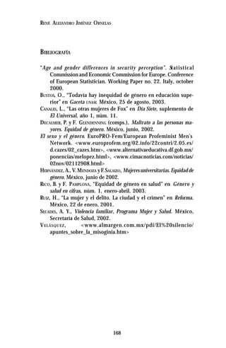 168
RENÉ ALEJANDRO JIMÉNEZ ORNELAS
BIBLIOGRAFÍA
“Age and gender differences in security perception”. Statistical
Commission and Economic Commission for Europe. Conference
of European Statistician. Working Paper no. 22. Italy, october
2000.
BUSTOS, O., “Todavía hay inequidad de género en educación supe-
rior” en Gaceta UNAM. México, 25 de agosto, 2003.
CANALES, L., “Las otras mujeres de Fox” en Día Siete, suplemento de
El Universal, año 1, núm. 11.
DECALMER, P. y F. GLENDENNING (comps.), Maltrato a las personas ma-
yores. Equidad de género. México, junio, 2002.
El sexo y el género. EuroPRO-Fem/European Profeminist Men’s
Network. <www.europrofem.org/02.info/22contri/2.05.es/
d.cazes/02_cazes.htm>, <www.alternativaeducativa.df.gob.mx/
ponencias/melopez.html>, <www.cimacnoticias.com/noticias/
02nov/02112908.html>
HERNÁNDEZ, A., V.MENDOZA yF.SALAIZO, Mujeres universitarias. Equidad de
género. México, junio de 2002.
RICO, B. y F. PAMPLONA, “Equidad de género en salud” en Género y
salud en cifras, núm. 1, enero-abril, 2003.
RUIZ, H., “La mujer y el delito. La ciudad y el crimen” en Reforma.
México, 22 de enero, 2001.
SECADES, A. Y., Violencia familiar, Programa Mujer y Salud. México,
Secretaría de Salud, 2002.
VELÁSQUEZ, <www.almargen.com.mx/pdi/El%20silencio/
apuntes_sobre_la_misoginia.htm>
 