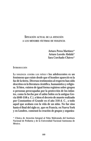 169
SITUACIÓN ACTUAL DE LA ATENCIÓN
A LOS MENORES VÍCTIMAS DE VIOLENCIA
Arturo Perea Martínez*
Arturo Loredo Abdalá*
Sara Corchado Chávez*
INTRODUCCIÓN
LA VIOLENCIA CONTRA LOS NIÑOS Y los adolescentes es un
fenómeno que existe desde que el hombre apareció en la
faz de la tierra. Diversos testimonios al respecto han sido
descritos en la literatura científica, humanística y religio-
sa. Si bien, existen de igual forma registros sobre grupos
o personas preocupadas por la protección de los infan-
tes, como lo hecho por el sabio Solón en la antigua Gre-
cia (640-558 a. C.), o bien el decreto de muerte realizado
por Constantino el Grande en el año 318 d. C., a todo
aquel que acabara con la vida de un niño. No fue sino
hasta el final del siglo XIX, que en Francia, en Nueva York
y en Londres, comenzó la creación de grupos y organiza-
* Clínica de Atención Integral al Niño Maltratado del Instituto
Nacional de Pediatría y de la Universidad Nacional Autónoma de
México.
 