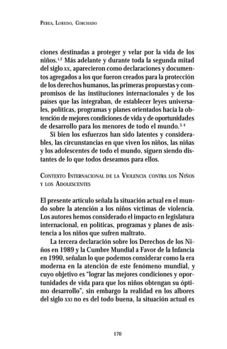 170
PEREA, LOREDO, CORCHADO
ciones destinadas a proteger y velar por la vida de los
niños.1,2
Más adelante y durante toda la segunda mitad
del siglo XX, aparecieron como declaraciones y documen-
tos agregados a los que fueron creados para la protección
de los derechos humanos, las primeras propuestas y com-
promisos de las instituciones internacionales y de los
países que las integraban, de establecer leyes universa-
les, políticas, programas y planes orientados hacía la ob-
tención de mejores condiciones de vida y de oportunidades
de desarrollo para los menores de todo el mundo.3, 4
Si bien los esfuerzos han sido latentes y considera-
bles, las circunstancias en que viven los niños, las niñas
y los adolescentes de todo el mundo, siguen siendo dis-
tantes de lo que todos deseamos para ellos.
CONTEXTO INTERNACIONAL DE LA VIOLENCIA CONTRA LOS NIÑOS
Y LOS ADOLESCENTES
El presente artículo señala la situación actual en el mun-
do sobre la atención a los niños víctimas de violencia.
Los autores hemos considerado el impacto en legislatura
internacional, en políticas, programas y planes de asis-
tencia a los niños que sufren maltrato.
La tercera declaración sobre los Derechos de los Ni-
ños en 1989 y la Cumbre Mundial a Favor de la Infancia
en 1990, señalan lo que podemos considerar como la era
moderna en la atención de este fenómeno mundial, y
cuyo objetivo es “lograr las mejores condiciones y opor-
tunidades de vida para que los niños obtengan su ópti-
mo desarrollo”, sin embargo la realidad en los albores
del siglo XXI no es del todo buena, la situación actual es
 