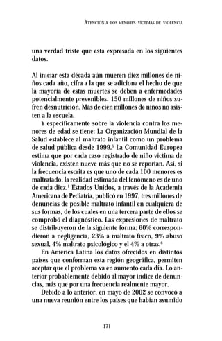 171
ATENCIÓN A LOS MENORES VÍCTIMAS DE VIOLENCIA
una verdad triste que esta expresada en los siguientes
datos.
Al iniciar esta década aún mueren diez millones de ni-
ños cada año, cifra a la que se adiciona el hecho de que
la mayoría de estas muertes se deben a enfermedades
potencialmente prevenibles. 150 millones de niños su-
fren desnutrición. Más de cien millones de niños no asis-
ten a la escuela.
Y específicamente sobre la violencia contra los me-
nores de edad se tiene: La Organización Mundial de la
Salud establece al maltrato infantil como un problema
de salud pública desde 1999.5
La Comunidad Europea
estima que por cada caso registrado de niño víctima de
violencia, existen nueve más que no se reportan. Así, si
la frecuencia escrita es que uno de cada 100 menores es
maltratado, la realidad estimada del fenómeno es de uno
de cada diez.1
Estados Unidos, a través de la Academia
Americana de Pediatría, publicó en 1997, tres millones de
denuncias de posible maltrato infantil en cualquiera de
sus formas, de los cuales en una tercera parte de ellos se
comprobó el diagnóstico. Las expresiones de maltrato
se distribuyeron de la siguiente forma: 60% correspon-
dieron a negligencia, 23% a maltrato físico, 9% abuso
sexual, 4% maltrato psicológico y el 4% a otras.6
En América Latina los datos ofrecidos en distintos
países que conforman esta región geográfica, permiten
aceptar que el problema va en aumento cada día. Lo an-
terior probablemente debido al mayor índice de denun-
cias, más que por una frecuencia realmente mayor.
Debido a lo anterior, en mayo de 2002 se convocó a
una nueva reunión entre los países que habían asumido
 