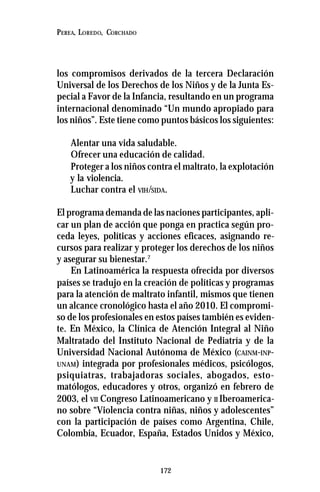 172
PEREA, LOREDO, CORCHADO
los compromisos derivados de la tercera Declaración
Universal de los Derechos de los Niños y de la Junta Es-
pecial a Favor de la Infancia, resultando en un programa
internacional denominado “Un mundo apropiado para
los niños”. Este tiene como puntos básicos los siguientes:
Alentar una vida saludable.
Ofrecer una educación de calidad.
Proteger a los niños contra el maltrato, la explotación
y la violencia.
Luchar contra el VIH/SIDA.
El programa demanda de las naciones participantes, apli-
car un plan de acción que ponga en practica según pro-
ceda leyes, políticas y acciones eficaces, asignando re-
cursos para realizar y proteger los derechos de los niños
y asegurar su bienestar.7
En Latinoamérica la respuesta ofrecida por diversos
países se tradujo en la creación de políticas y programas
para la atención de maltrato infantil, mismos que tienen
un alcance cronológico hasta el año 2010. El compromi-
so de los profesionales en estos países también es eviden-
te. En México, la Clínica de Atención Integral al Niño
Maltratado del Instituto Nacional de Pediatría y de la
Universidad Nacional Autónoma de México (CAINM-INP-
UNAM) integrada por profesionales médicos, psicólogos,
psiquiatras, trabajadoras sociales, abogados, esto-
matólogos, educadores y otros, organizó en febrero de
2003, el VII Congreso Latinoamericano y II Iberoamerica-
no sobre “Violencia contra niñas, niños y adolescentes”
con la participación de países como Argentina, Chile,
Colombia, Ecuador, España, Estados Unidos y México,
 