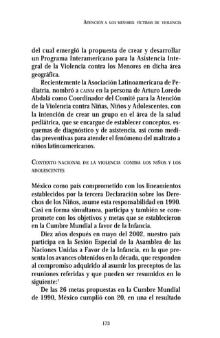 173
ATENCIÓN A LOS MENORES VÍCTIMAS DE VIOLENCIA
del cual emergió la propuesta de crear y desarrollar
un Programa Interamericano para la Asistencia Inte-
gral de la Violencia contra los Menores en dicha área
geográfica.
Recientemente la Asociación Latinoamericana de Pe-
diatría, nombró a CAINM en la persona de Arturo Loredo
Abdalá como Coordinador del Comité para la Atención
de la Violencia contra Niñas, Niños y Adolescentes, con
la intención de crear un grupo en el área de la salud
pediátrica, que se encargue de establecer conceptos, es-
quemas de diagnóstico y de asistencia, así como medi-
das preventivas para atender el fenómeno del maltrato a
niños latinoamericanos.
CONTEXTO NACIONAL DE LA VIOLENCIA CONTRA LOS NIÑOS Y LOS
ADOLESCENTES
México como país comprometido con los lineamientos
establecidos por la tercera Declaración sobre los Dere-
chos de los Niños, asume esta responsabilidad en 1990.
Casi en forma simultanea, participa y también se com-
promete con los objetivos y metas que se establecieron
en la Cumbre Mundial a favor de la Infancia.
Diez años después en mayo del 2002, nuestro país
participa en la Sesión Especial de la Asamblea de las
Naciones Unidas a Favor de la Infancia, en la que pre-
senta los avances obtenidos en la década, que responden
al compromiso adquirido al asumir los preceptos de las
reuniones referidas y que pueden ser resumidos en lo
siguiente:7
De las 26 metas propuestas en la Cumbre Mundial
de 1990, México cumplió con 20, en una el resultado
 