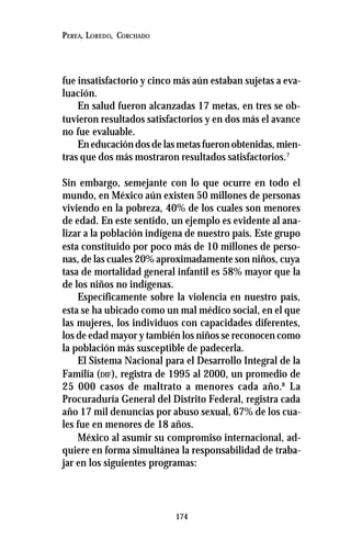 174
PEREA, LOREDO, CORCHADO
fue insatisfactorio y cinco más aún estaban sujetas a eva-
luación.
En salud fueron alcanzadas 17 metas, en tres se ob-
tuvieron resultados satisfactorios y en dos más el avance
no fue evaluable.
En educación dos de las metas fueron obtenidas, mien-
tras que dos más mostraron resultados satisfactorios.7
Sin embargo, semejante con lo que ocurre en todo el
mundo, en México aún existen 50 millones de personas
viviendo en la pobreza, 40% de los cuales son menores
de edad. En este sentido, un ejemplo es evidente al ana-
lizar a la población indígena de nuestro país. Este grupo
esta constituido por poco más de 10 millones de perso-
nas, de las cuales 20% aproximadamente son niños, cuya
tasa de mortalidad general infantil es 58% mayor que la
de los niños no indígenas.
Específicamente sobre la violencia en nuestro país,
esta se ha ubicado como un mal médico social, en el que
las mujeres, los individuos con capacidades diferentes,
los de edad mayor y también los niños se reconocen como
la población más susceptible de padecerla.
El Sistema Nacional para el Desarrollo Integral de la
Familia (DIF), registra de 1995 al 2000, un promedio de
25 000 casos de maltrato a menores cada año.8
La
Procuraduría General del Distrito Federal, registra cada
año 17 mil denuncias por abuso sexual, 67% de los cua-
les fue en menores de 18 años.
México al asumir su compromiso internacional, ad-
quiere en forma simultánea la responsabilidad de traba-
jar en los siguientes programas:
 