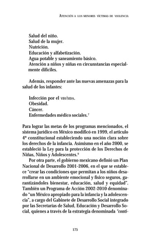 175
ATENCIÓN A LOS MENORES VÍCTIMAS DE VIOLENCIA
Salud del niño.
Salud de la mujer.
Nutrición.
Educación y alfabetización.
Agua potable y saneamiento básico.
Atención a niños y niñas en circunstancias especial-
mente difíciles.
Además, responder ante las nuevas amenazas para la
salud de los infantes:
Infección por el VIH/SIDA.
Obesidad.
Cáncer.
Enfermedades médico sociales.7
Para lograr las metas de los programas mencionados, el
sistema jurídico en México modificó en 1999, el articulo
4º constitucional estableciendo una noción clara sobre
los derechos de la infancia. Asímismo en el año 2000, se
estableció la Ley para la protección de los Derechos de
Niñas, Niños y Adolescentes.9
Por otra parte, el gobierno mexicano definió un Plan
Nacional de Desarrollo 2001-2006, en el que se estable-
ce “crear las condiciones que permitan a los niños desa-
rrollarse en un ambiente emocional y físico seguros, ga-
rantizándoles bienestar, educación, salud y equidad”.
También un Programa de Acción 2002-2010 denomina-
do “un México apropiado para la infancia y la adolescen-
cia”, a cargo del Gabinete de Desarrollo Social integrado
por las Secretarías de Salud, Educación y Desarrollo So-
cial, quienes a través de la estrategia denominada “conti-
 