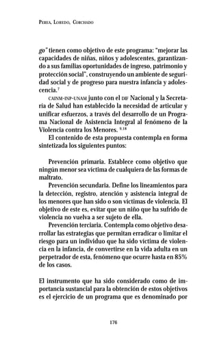 176
PEREA, LOREDO, CORCHADO
go” tienen como objetivo de este programa: “mejorar las
capacidades de niñas, niños y adolescentes, garantizan-
do a sus familias oportunidades de ingreso, patrimonio y
protección social”, construyendo un ambiente de seguri-
dad social y de progreso para nuestra infancia y adoles-
cencia.7
CAINM-INP-UNAM junto con el DIF Nacional y la Secreta-
ría de Salud han establecido la necesidad de articular y
unificar esfuerzos, a través del desarrollo de un Progra-
ma Nacional de Asistencia Integral al fenómeno de la
Violencia contra los Menores. 9,18
El contenido de esta propuesta contempla en forma
sintetizada los siguientes puntos:
Prevención primaria. Establece como objetivo que
ningún menor sea víctima de cualquiera de las formas de
maltrato.
Prevención secundaria. Define los lineamientos para
la detección, registro, atención y asistencia integral de
los menores que han sido o son víctimas de violencia. El
objetivo de este es, evitar que un niño que ha sufrido de
violencia no vuelva a ser sujeto de ella.
Prevención terciaria. Contempla como objetivo desa-
rrollar las estrategias que permitan erradicar o limitar el
riesgo para un individuo que ha sido víctima de violen-
cia en la infancia, de convertirse en la vida adulta en un
perpetrador de esta, fenómeno que ocurre hasta en 85%
de los casos.
El instrumento que ha sido considerado como de im-
portancia sustancial para la obtención de estos objetivos
es el ejercicio de un programa que es denominado por
 