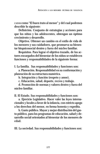 177
ATENCIÓN A LOS MENORES VÍCTIMAS DE VIOLENCIA
CAINM como “El buen trato al menor” y del cual podemos
describir lo siguiente:
Definición. Conjunto de estrategias y acciones para
que los niños y los adolescentes, obtengan un óptimo
crecimiento y desarrollo.
Objetivo. Obtener un cambio en el estilo de vida de
los menores y sus cuidadores, que promueva su bienes-
tar biopsicosocial dentro y fuera del núcleo familiar.
Requisitos. Para lograr el objetivo trazado, de los ac-
tores encargados del bienestar de los niños se establecen
funciones y responsabilidades de la siguiente forma:
I. La familia. Sus responsabilidades y funciones son:
a. Planeación. Responsabilidad en su conformación y
planeación de su estructura numérica.
b. Integración y función (respeto y amor).
c. Educación, salud, deporte, recreo y trabajo.
d. Promoción de normas y valores dentro y fuera del
núcleo familiar.
II. El Estado. Sus responsabilidades y funciones son:
a. Ejercicio Legislativo. Hacer valer las leyes interna-
cionales y locales a favor de la infancia, con estricto apego
a los derechos del menor, en forma honesta y expedita.
b. Gasto público. Mayor y mejor distribución del gas-
to público, para los programas de educación, salud y de-
sarrollo social orientados al bienestar de los menores de
edad.
III. La sociedad. Sus responsabilidades y funciones son:
 
